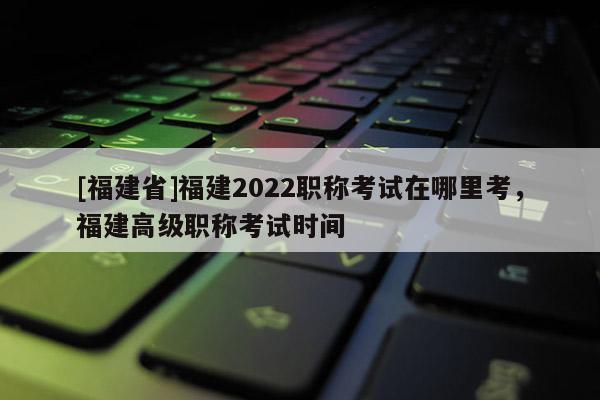 [福建省]福建2022職稱考試在哪里考，福建高級(jí)職稱考試時(shí)間