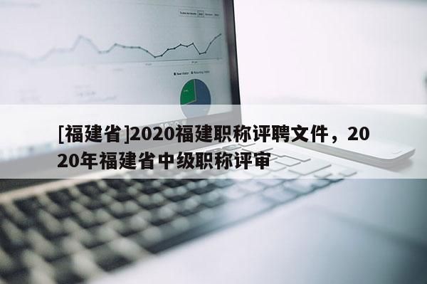 [福建省]2020福建職稱評聘文件，2020年福建省中級職稱評審