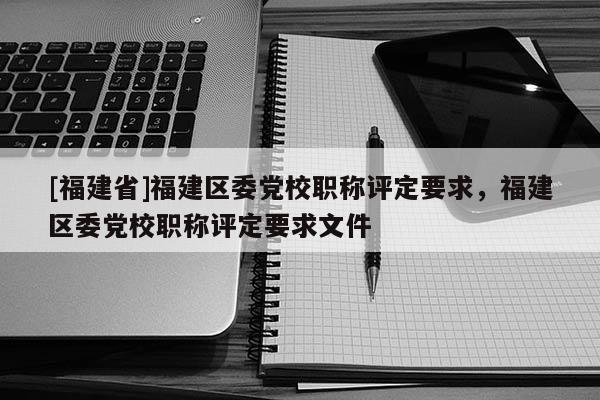 [福建省]福建區(qū)委黨校職稱評定要求，福建區(qū)委黨校職稱評定要求文件