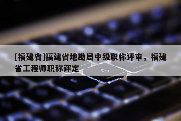 [福建省]福建省地勘局中級職稱評審，福建省工程師職稱評定