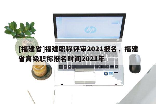 [福建省]福建職稱評審2021報(bào)名，福建省高級職稱報(bào)名時(shí)間2021年