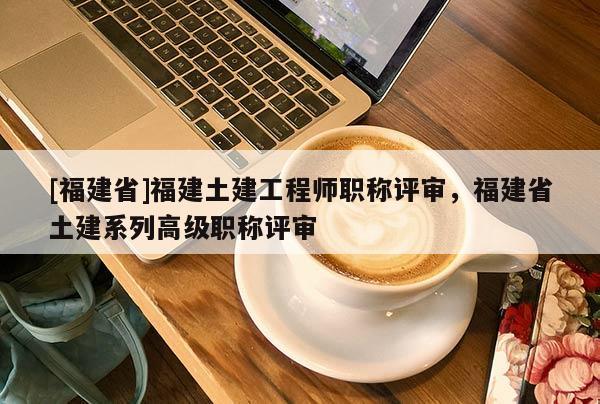 [福建省]福建土建工程師職稱評審，福建省土建系列高級職稱評審