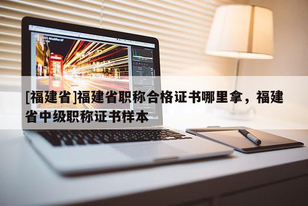 [福建省]福建省職稱合格證書哪里拿，福建省中級(jí)職稱證書樣本