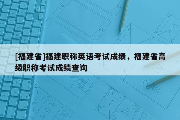 [福建省]福建職稱英語(yǔ)考試成績(jī)，福建省高級(jí)職稱考試成績(jī)查詢