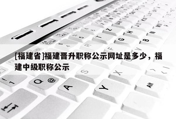 [福建省]福建晉升職稱公示網(wǎng)址是多少，福建中級職稱公示