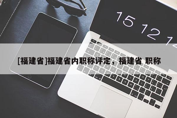 [福建省]福建省內(nèi)職稱評(píng)定，福建省 職稱