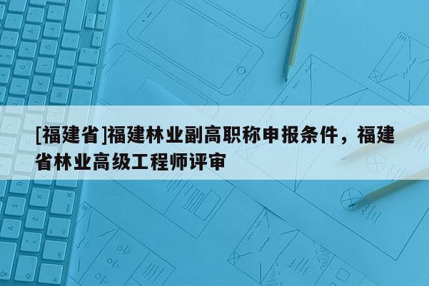 [福建省]福建林業(yè)副高職稱申報(bào)條件，福建省林業(yè)高級(jí)工程師評(píng)審