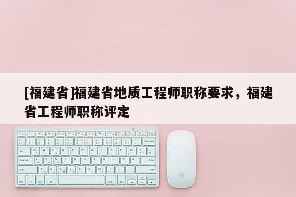 [福建省]福建省地質工程師職稱要求，福建省工程師職稱評定