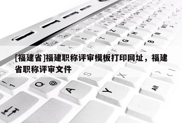 [福建省]福建職稱評(píng)審模板打印網(wǎng)址，福建省職稱評(píng)審文件