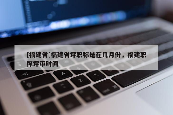 [福建省]福建省評職稱是在幾月份，福建職稱評審時間