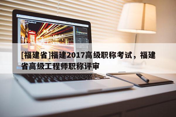 [福建省]福建2017高級職稱考試，福建省高級工程師職稱評審