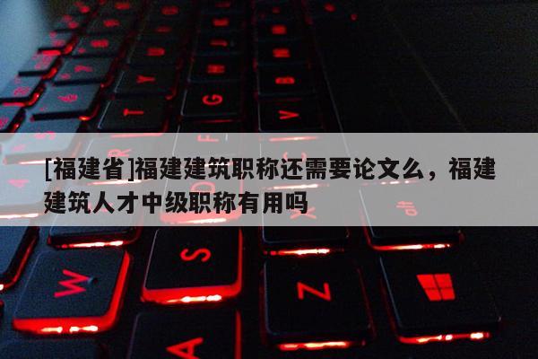 [福建省]福建建筑職稱還需要論文么，福建建筑人才中級職稱有用嗎