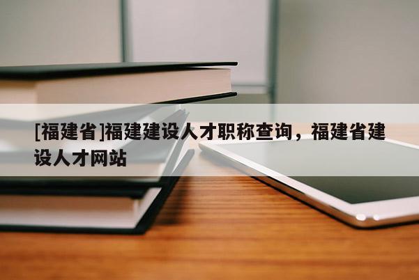 [福建省]福建建設(shè)人才職稱查詢，福建省建設(shè)人才網(wǎng)站