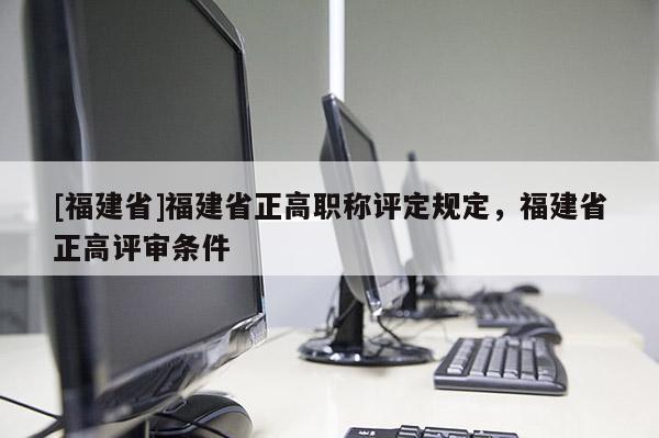 [福建省]福建省正高職稱評定規(guī)定，福建省正高評審條件