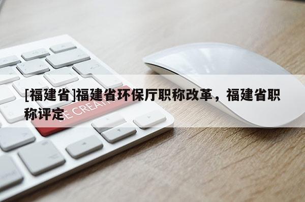 [福建省]福建省環(huán)保廳職稱改革，福建省職稱評定