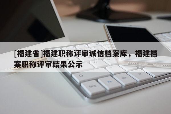 [福建省]福建職稱評審誠信檔案庫，福建檔案職稱評審結(jié)果公示