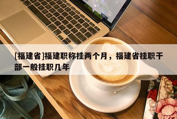 [福建省]福建職稱掛兩個月，福建省掛職干部一般掛職幾年