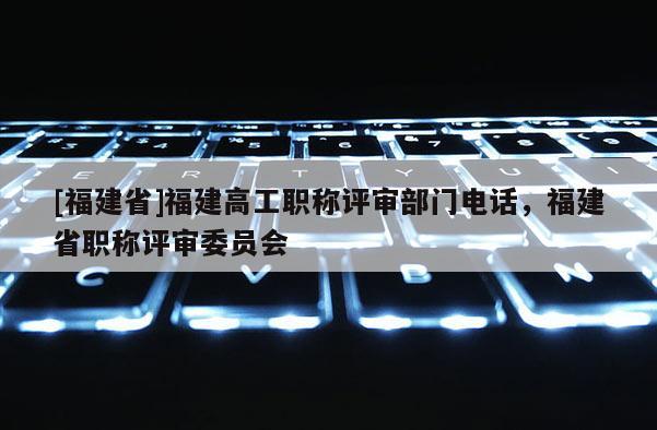 [福建省]福建高工職稱評審部門電話，福建省職稱評審委員會