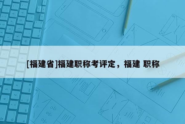 [福建省]福建職稱考評(píng)定，福建 職稱