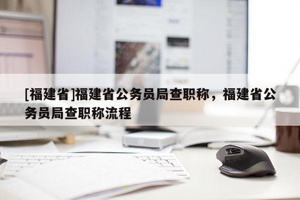 [福建省]福建省公務(wù)員局查職稱，福建省公務(wù)員局查職稱流程