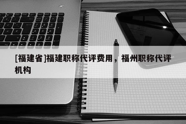 [福建省]福建職稱代評費用，福州職稱代評機構(gòu)