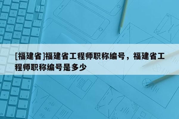 [福建省]福建省工程師職稱編號，福建省工程師職稱編號是多少
