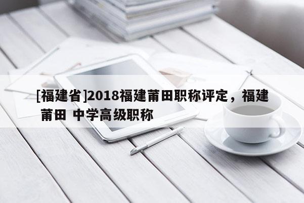 [福建省]2018福建莆田職稱評定，福建 莆田 中學高級職稱