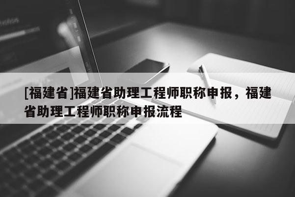 [福建省]福建省助理工程師職稱申報，福建省助理工程師職稱申報流程