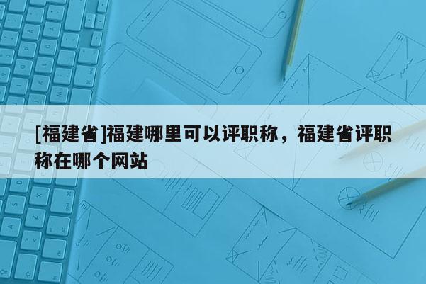 [福建省]福建哪里可以評職稱，福建省評職稱在哪個網(wǎng)站