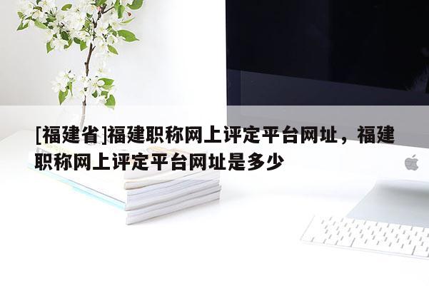 [福建省]福建職稱網(wǎng)上評定平臺網(wǎng)址，福建職稱網(wǎng)上評定平臺網(wǎng)址是多少