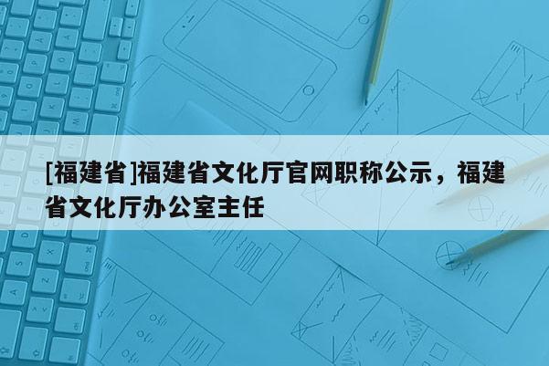 [福建省]福建省文化廳官網(wǎng)職稱公示，福建省文化廳辦公室主任