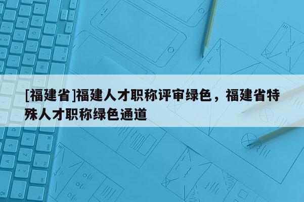 [福建省]福建人才職稱評審綠色，福建省特殊人才職稱綠色通道