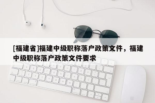 [福建省]福建中級職稱落戶政策文件，福建中級職稱落戶政策文件要求