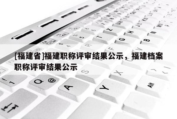 [福建省]福建職稱評審結(jié)果公示，福建檔案職稱評審結(jié)果公示