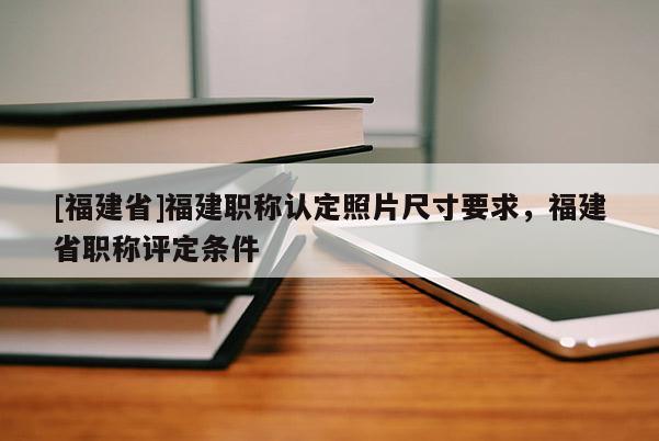 [福建省]福建職稱認(rèn)定照片尺寸要求，福建省職稱評定條件