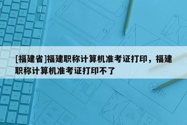 [福建省]福建職稱計(jì)算機(jī)準(zhǔn)考證打印，福建職稱計(jì)算機(jī)準(zhǔn)考證打印不了