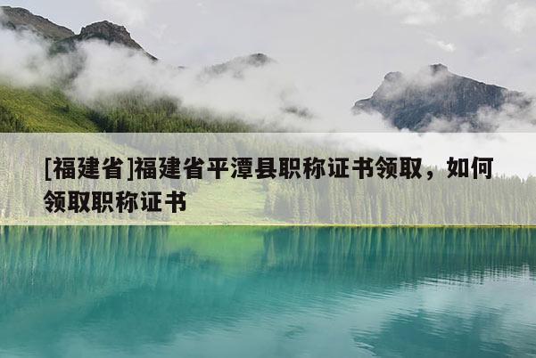 [福建省]福建省平潭縣職稱證書領(lǐng)取，如何領(lǐng)取職稱證書