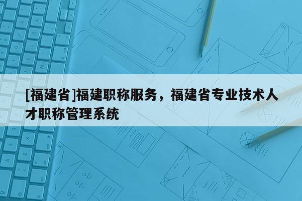 [福建省]福建職稱服務(wù)，福建省專(zhuān)業(yè)技術(shù)人才職稱管理系統(tǒng)