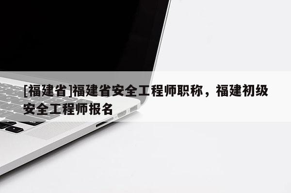 [福建省]福建省安全工程師職稱，福建初級安全工程師報名