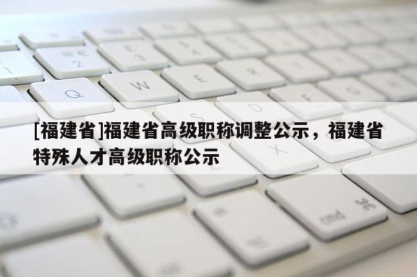 [福建省]福建省高級職稱調(diào)整公示，福建省特殊人才高級職稱公示