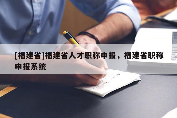 [福建省]福建省人才職稱申報，福建省職稱申報系統(tǒng)