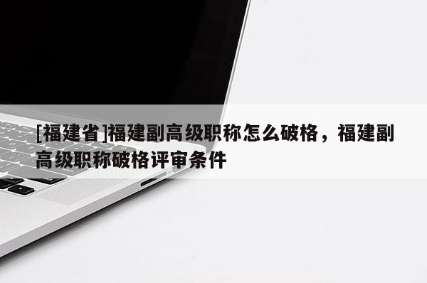 [福建省]福建副高級職稱怎么破格，福建副高級職稱破格評審條件