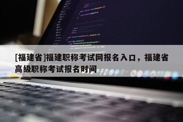 [福建省]福建職稱考試網(wǎng)報名入口，福建省高級職稱考試報名時間