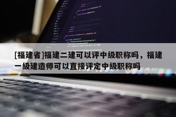 [福建省]福建二建可以評中級職稱嗎，福建一級建造師可以直接評定中級職稱嗎