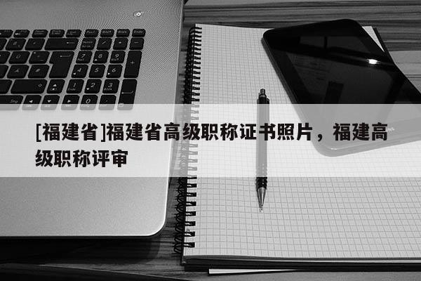 [福建省]福建省高級職稱證書照片，福建高級職稱評審