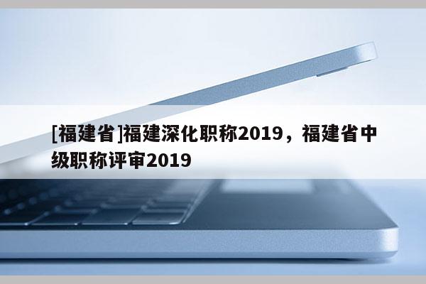 [福建省]福建深化職稱2019，福建省中級職稱評審2019