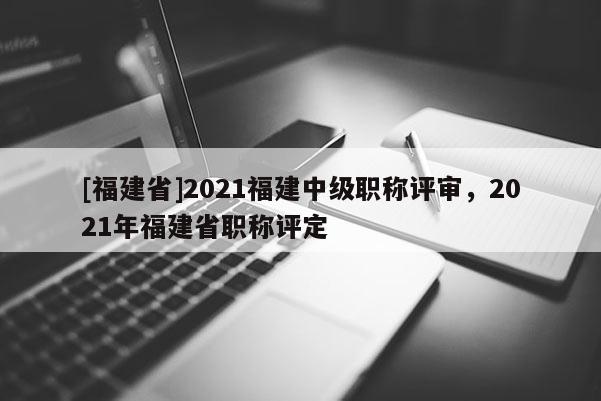 [福建省]2021福建中級職稱評審，2021年福建省職稱評定