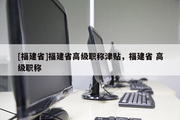 [福建省]福建省高級職稱津貼，福建省 高級職稱