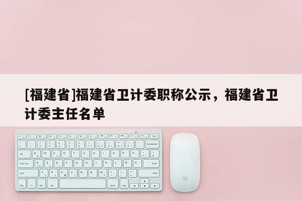 [福建省]福建省衛(wèi)計委職稱公示，福建省衛(wèi)計委主任名單