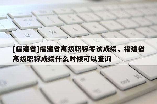 [福建省]福建省高級職稱考試成績，福建省高級職稱成績什么時候可以查詢